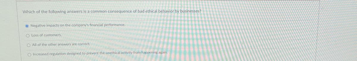 Which of the following answers is a common consequence of bad ethical behavior by businesses?
Negative impacts on the company's financial performance.
O Loss of customers.
O All of the other answers are correct.
O Increased regulation designed to prevent the unethical activity from happening again.