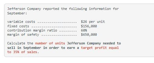 Jefferson Company reported the following information for
September:
variable costs .....
fixed costs
contribution margin ratio
margin of safety
$26 per unit
$156,000
60%
$650,000
Calculate the number of units Jefferson Company needed to
sell in September in order to earn a target profit equal
to 35% of sales.