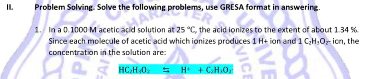 I.
Problem Solving. Solve the following problems, use GRESA format in answering.
1. In a 0.1000 M acetic acid solution at 25 °C, the acid ionizes to the extent of about 1.34 %.
Since each molecule of acetic acid which ionizes produces 1 H+ ion and 1 C;H3O2- ion, the
concentration in the solution are:
HC2H302
H+ +C2H302
