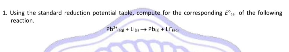 1. Using the standard reduction potential table, compute for the corresponding E°cell of the following
reaction.
Pb2* (ag) + Li(s) → Pb(s) + Li*(aq)
