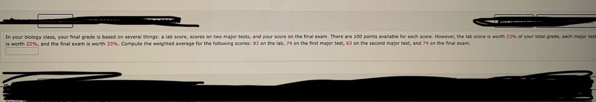 In your biology class, your final grade is based on several things: a lab score, scores on two major tests, and your score on the final exam. There are 100 points available for each score. However, the lab score is worth 23% of your total grade, each major test is worth 22%, and the final exam is worth 33%. Compute the weighted average for the following scores: 83 on the lab, 74 on the first major test, 63 on the second major test, and 74 on the final exam.