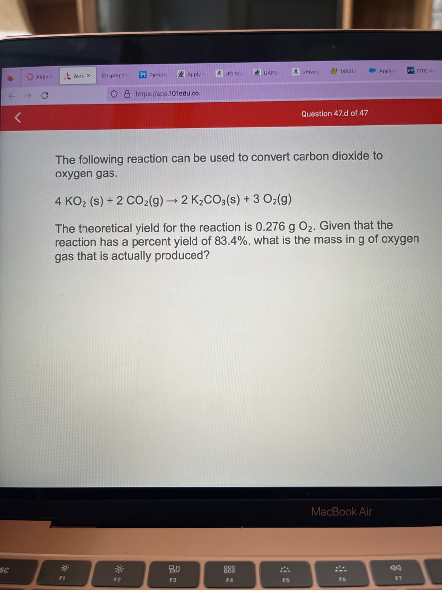 e
SC
Aktiv C
C
Aktiv X
Chapter 1 C
F1
Pt Periodic
O8 https://app.101edu.co
Apply
F2
AUG Sta
80
F3
UAFS-
The following reaction can be used to convert carbon dioxide to
oxygen gas.
000
000
F4
Univers
MSSU
4 KO₂ (s) + 2 CO₂(g) → 2 K₂CO3(s) + 3 O2(g)
The theoretical yield for the reaction is 0.276 g O₂. Given that the
reaction has a percent yield of 83.4%, what is the mass in g of oxygen
gas that is actually produced?
F5
Question 47.d of 47
Applice
MacBook Air
F6
OTC OTC Ac
F7