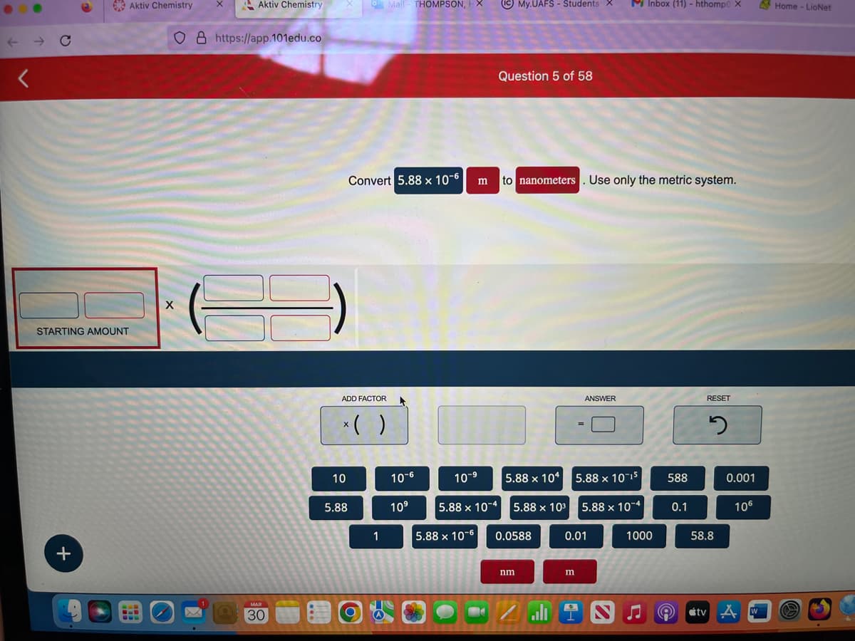 ←
Aktiv Chemistry
STARTING AMOUNT
+
CLE
SOD
X
X
Aktiv Chemistry
O8 https://app.101edu.co
MAR
30
o Mail THOMPSON, X
Convert 5.88 x 10-6
ADD FACTOR
10
x( )
5.88
1
10-6
10⁹
m
10-⁹
5.88 x 10-4
5.88 x 10-6
(IC) My.UAFS - Students: X
Question 5 of 58
to nanometers. Use only the metric system.
5.88 x 104
5.88 x 10³
0.0588
nm
Zall
=
m
alt
ANSWER
5.88 x 10-15
5.88 x 10-4
0.01
M Inbox (11) - hthomp0 X
1000
588
0.1
RESET
2
58.8
0.001
106
tv A
W
Home - LioNet