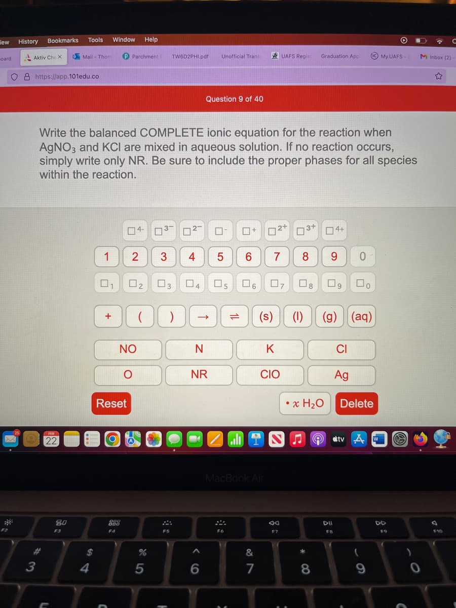 iew
oard
F2
History
25
Bookmarks
Aktiv Che X
O8 https://app.101edu.co
# 3
FEB
22
Tools
*******
20
F3
o Mail - Thom P Parchment
4
Window
Write the balanced COMPLETE ionic equation for the reaction when
AgNO3 and KCI are mixed in aqueous solution. If no reaction occurs,
simply write only NR. Be sure to include the proper phases for all species
within the reaction.
1
+
04-
2
NO
O
Reset
999
000
F4
Help
0₂
000
%
5
TW6D2PHI.pdf Unofficial Transi
3 4 5
F5
Question 9 of 40
03 04 05
N
NR
^
0
6
F6
6
:
6
MacBook Air
0
= (s)
7
06 07
&
7
2+
K
UAFS Regist Graduation Appl
CIO
li i N
F7
3+
8 9 0
08 09 口。
x H₂O
(1) (g) (aq)
* CO
4+
8
e
FB
CI
(IC)
IC My.UAFS - S
Ag
Delete
tv w Ⓒ
(
9
F9
☎ с
M Inbox (2) -
0
☆
F10