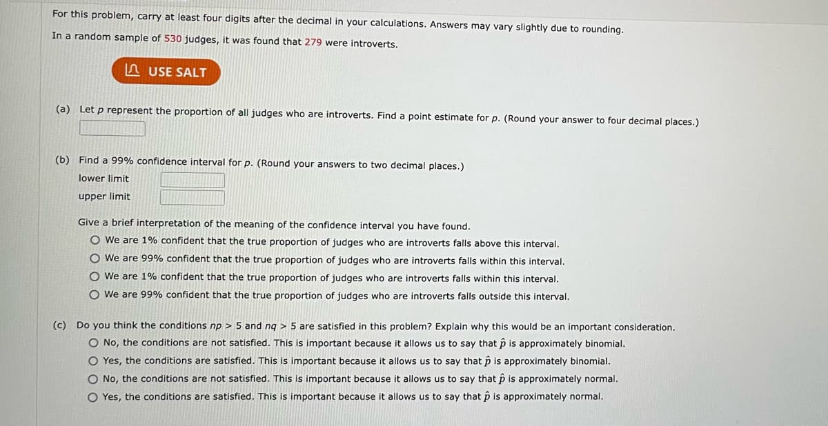 For this problem, carry at least four digits after the decimal in your calculations. Answers may vary slightly due to rounding.
In a random sample of 530 judges, it was found that 279 were introverts.
USE SALT
(a) Let p represent the proportion of all judges who are introverts. Find a point estimate for p. (Round your answer to four decimal places.)
(b) Find a 99% confidence interval for p. (Round your answers to two decimal places.)
lower limit
upper limit
Give a brief interpretation of the meaning of the confidence interval you have found.
O We are 1% confident that the true proportion of judges who are introverts falls above this interval.
O We are 99% confident that the true proportion of judges who are introverts falls within this interval.
O We are 1% confident that the true proportion of judges who are introverts falls within this interval.
O We are 99% confident that the true proportion of judges who are introverts falls outside this interval.
(c) Do you think the conditions np > 5 and nq > 5 are satisfied in this problem? Explain why this would be an important consideration.
O No, the conditions are not satisfied. This is important because it allows us to say that p is approximately binomial.
O Yes, the conditions are satisfied. This is important because it allows us to say that p is approximately binomial.
O No, the conditions are not satisfied. This is important because it allows us to say that p is approximately normal.
O Yes, the conditions are satisfied. This is important because it allows us to say that p is approximately normal.