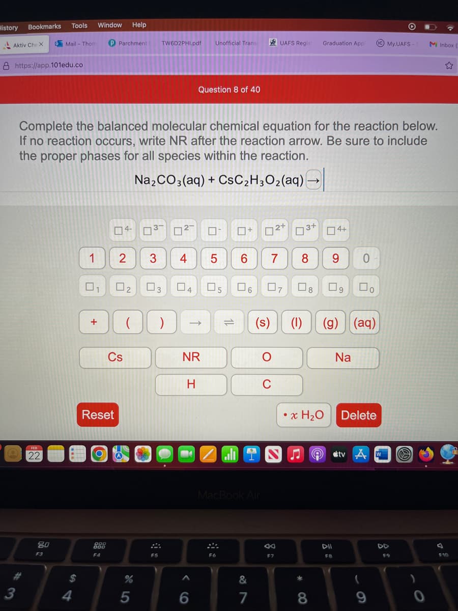 History
Aktiv Che X
Bookmarks Tools Window
3
https://app.101edu.co
Help
o Mail - Thom P Parchment
22
80
F3
$
Complete the balanced molecular chemical equation for the reaction below.
If no reaction occurs, write NR after the reaction arrow. Be sure to include
the proper phases for all species within the reaction.
Na₂CO3(aq) + CsC₂H3O₂(aq) -
1
+
04-
F4
Reset
2
0₂
Cs
(
%
5
TW6D2PHI.pdf Unofficial Transi
3 4
3
F5
☐
0 4
) ->>
Question 8 of 40
NR
H
M
A
6
0
5
05 0 6
=
F6
☐+
02+
6 7 8 9
MacBook Air
87
&
7
UAFS Regist Graduation Appl
07
C
F7
3+ 4+
C 8
(s) (1) (g) (aq)
• x H₂O
*
8
9
9
FB
Na
0
☐
stv
0
Delete
O
My. UAFS-S M Inbox
F9
Ⓡ
F10