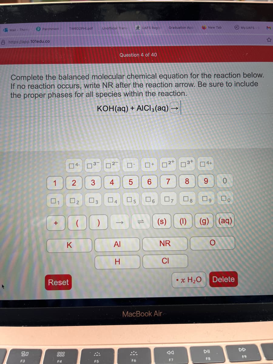 o Mail - Thomp
8 https://app.101edu.co
TW6D2PHI.pdf
P Parchment
80
F3
1
U
+
Complete the balanced molecular chemical equation for the reaction below.
If no reaction occurs, write NR after the reaction arrow. Be sure to include
the proper phases for all species within the reaction.
KOH(aq) + AICI3(aq) →
04-
000
000
F4
Reset
2 3
0₂
K
0³-
Unofficial Transc
0²-
4
F5
Question 4 of 40
03 04 05
) ->
Al
5
H
UAFS Regist
SA
F6
11
+
6
Graduation Appl
(s)
MacBook Air
2+
NR
CI
0
F7
3+
7 8 9 0
New Tab
04+
x H₂O
19 Do
(1) (g) (aq)
O
(IC) My.UAFS-S M
DII
F8
Delete
F9