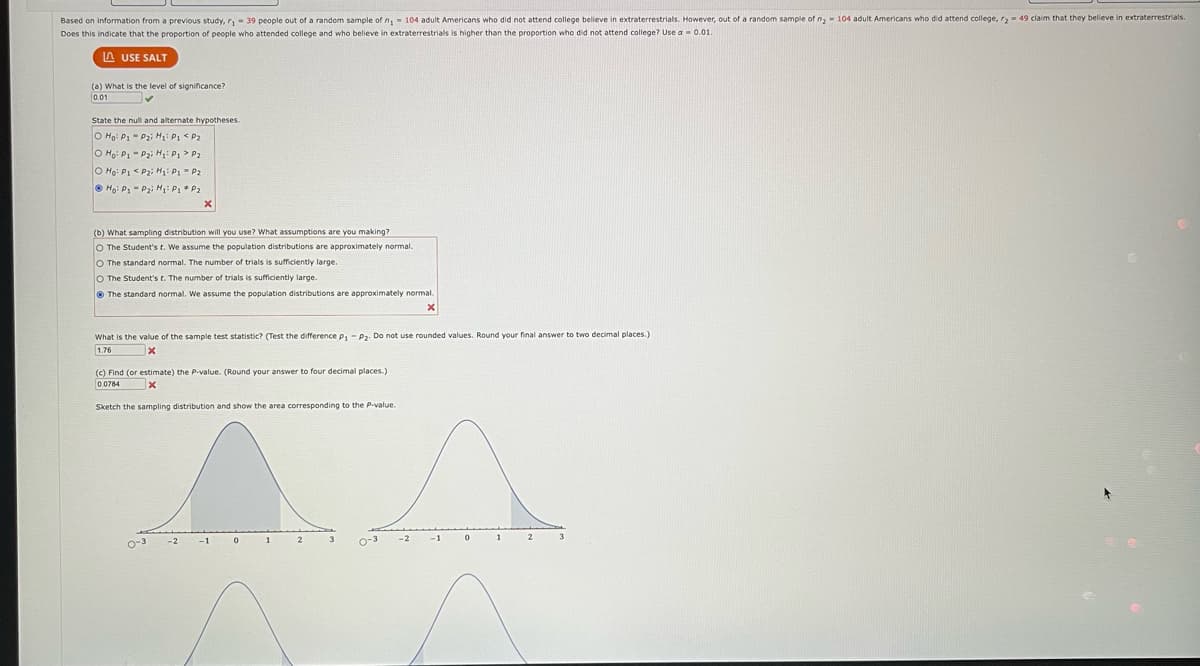 Based on information from a previous study, r₁39 people out of a random sample of n, 104 adult Americans who did not attend college believe in extraterrestrials. However, out of a random sample of m₂ 104 adult Americans who did attend college, r₂- 49 claim that they believe in extraterrestrials.
Does this indicate that the proportion of people who attended college and who believe in extraterrestrials is higher than the proportion who did not attend college? Use a = 0.01.
LAUSE SALT
(a) What is the level of significance?
0.01
✓
State the null and alternate hypotheses.
O Ho: P1
P₂i H₁: P1 P₂
Hoi P1
P₂i H₁: P₁ > P₂
O Ho: P1
<P₂i H₁: P₁ = P₂
Ho: P₁ P₂i H₁: P₁ P₂
(b) What sampling distribution will you use? What assumptions are you making?
O The Student's t. We assume the population distributions are approximately normal.
O The standard normal. The number of trials is sufficiently large.
O The Student's t. The number of trials is sufficiently large.
The standard normal. We assume the population distributions are approximately normal.
X
X
What is the value of the sample test statistic? (Test the difference P₁ P2. Do not use rounded values. Round your final answer to two decimal places.)
1.76
X
(c) Find (or estimate) the P-value. (Round your answer to four decimal places.)
0.0784
X
Sketch the sampling distribution and show the area corresponding to the P-value.
0-3
-2
-1
0
1
2
-2
-1
1
2
3
