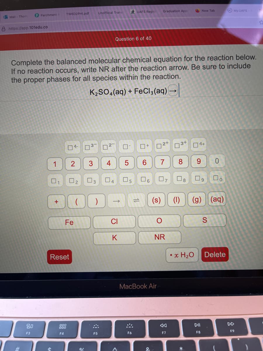 Mail - Thom
P Parchment
8 https://app.101edu.co
80
F3
1
TW6D2PHI.pdf
+
Complete the balanced molecular chemical equation for the reaction below.
If no reaction occurs, write NR after the reaction arrow. Be sure to include
the proper phases for all species within the reaction.
K₂SO4 (aq) + FeCl3(aq) →
04-
Fe
Reset
000
000
F4
2
2
3-
%
Unofficial Transc
03
3 4
( )
B
F5
0²-
Question 6 of 40
04
CI
K
A
UAFS Regist Graduation Appl
05
0+
5 6 7
F6
02+
&
07
(s)
MacBook Air
O
NR
AA
F7
3+
8 9
08
(1)
04+
*
New Tab
• x H₂O
DII
F8
(g) (aq)
0
S
☐o
IC My UAFS-
Delete
F9