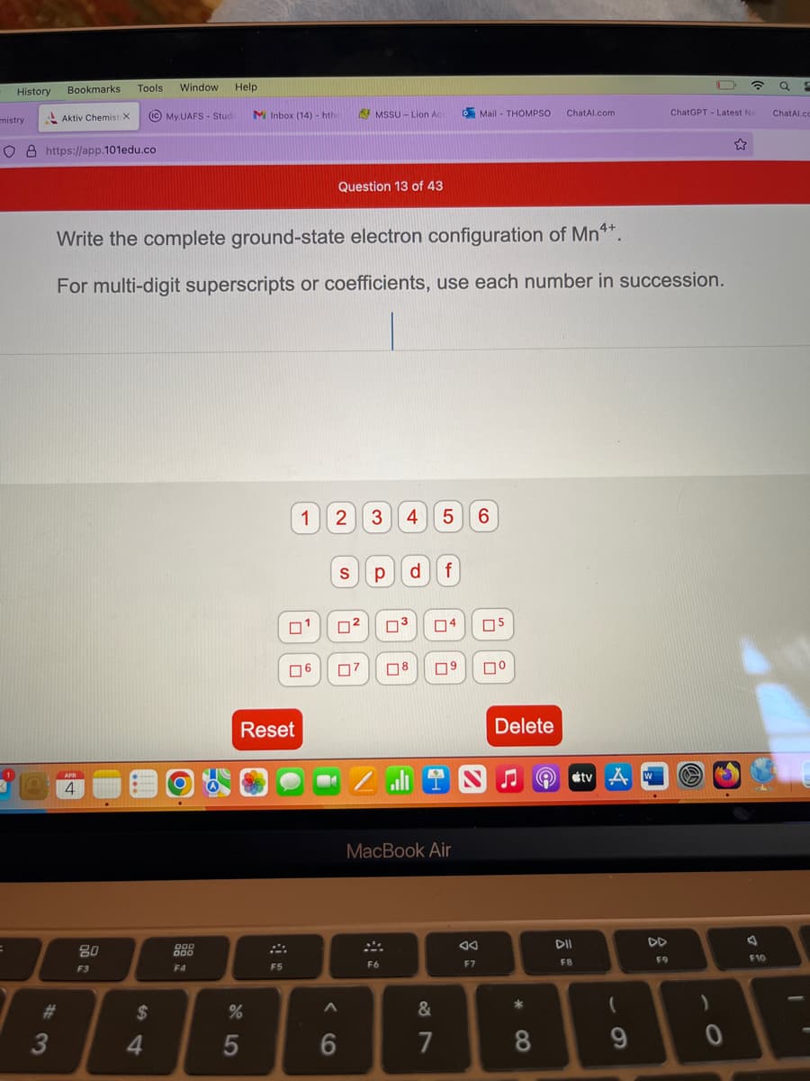 History
mistry
Bookmarks.
3
Aktiv Chemist X
O8 https://app.101edu.co
Tools Window Help
(IC) My.UAFS - Stude
APR
4
2000
$
4
Write the complete ground-state electron configuration of Mn4*.
For multi-digit superscripts or coefficients, use each number in succession.
000
000
F4
MInbox (14)- htho AMSSU- Lion Ac
Reset
%
95
F5
1
6
Question 13 of 43
2 3
0²
6
S р df
ים
A
4 5 6
F6
³ 04
MacBook Air
Mail-THOMPSO
8 0⁹ ☐º
&
7
F7
05
Delete
♫
*
CO
8
ChatAl.com
e
DII
F8
tv A
(
9
W
F9
ChatGPT- Latest Ne
0
☎
☆
F10
Q P
ChatAl.co