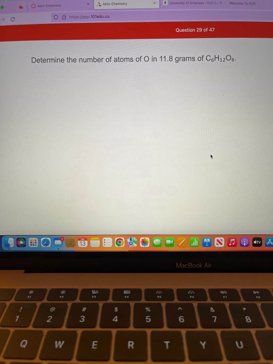 !
1
0²
Aktiv Chemistry
F1
2
8 https://app.101edu.co
Determine the number of atoms of O in 11.8 grams of C6H₁2O6.
F2
W
13
#3
Aktiv Chemistry
80
F3
E
$
4
F4
R
%
45
University of Arkansas - Fort Sm X
F5
Question 29 of 47
T
MacBook Air
6
A
F6
Y
&
7
Welcome To GUS
F7
Q
C
8
tv A
DII
FB