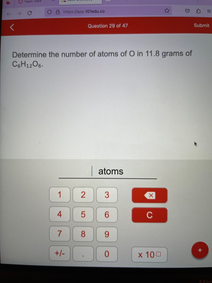 Topic: DQ4
O8 https://app.101edu.co
1
Determine the number of atoms of O in 11.8 grams of
C6H12O6.
4
7
+/-
Question 29 of 47
LO
2 3
5
atoms
6
8 9
0
C
☆
x 100
Submit
+
Mac