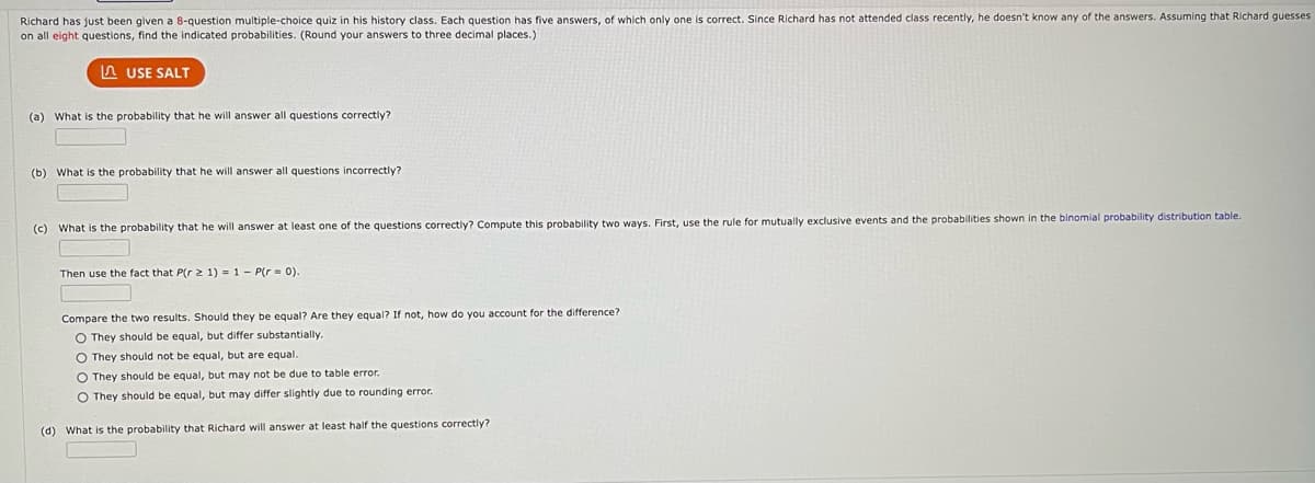 Richard has just been given a 8-question multiple-choice quiz in his history class. Each question has five answers, of which only one is correct. Since Richard has not attended class recently, he doesn't know any of the answers. Assuming that Richard guesses
on all eight questions, find the indicated probabilities. (Round your answers to three decimal places.)
USE SALT
(a) What is the probability that he will answer all questions correctly?
(b) What is the probability that he will answer all questions incorrectly?
(c)
(d)
What is the probability that he will answer at least one of the questions correctly? Compute this probability two ways. First, use the rule for mutually exclusive events and the probabilities shown in the binomial probability distribution table.
Then use the fact that P(r 2 1) = 1 - P(r = 0).
Compare the two results. Should they be equal? Are they equal? If not, how do you account for the difference?
O They should be equal, but differ substantially.
O They should not be equal, but are equal.
O They should be equal, but may not be due to table error.
O They should be equal, but may differ slightly due to rounding error.
What is the probability that Richard will answer at least half the questions correctly?