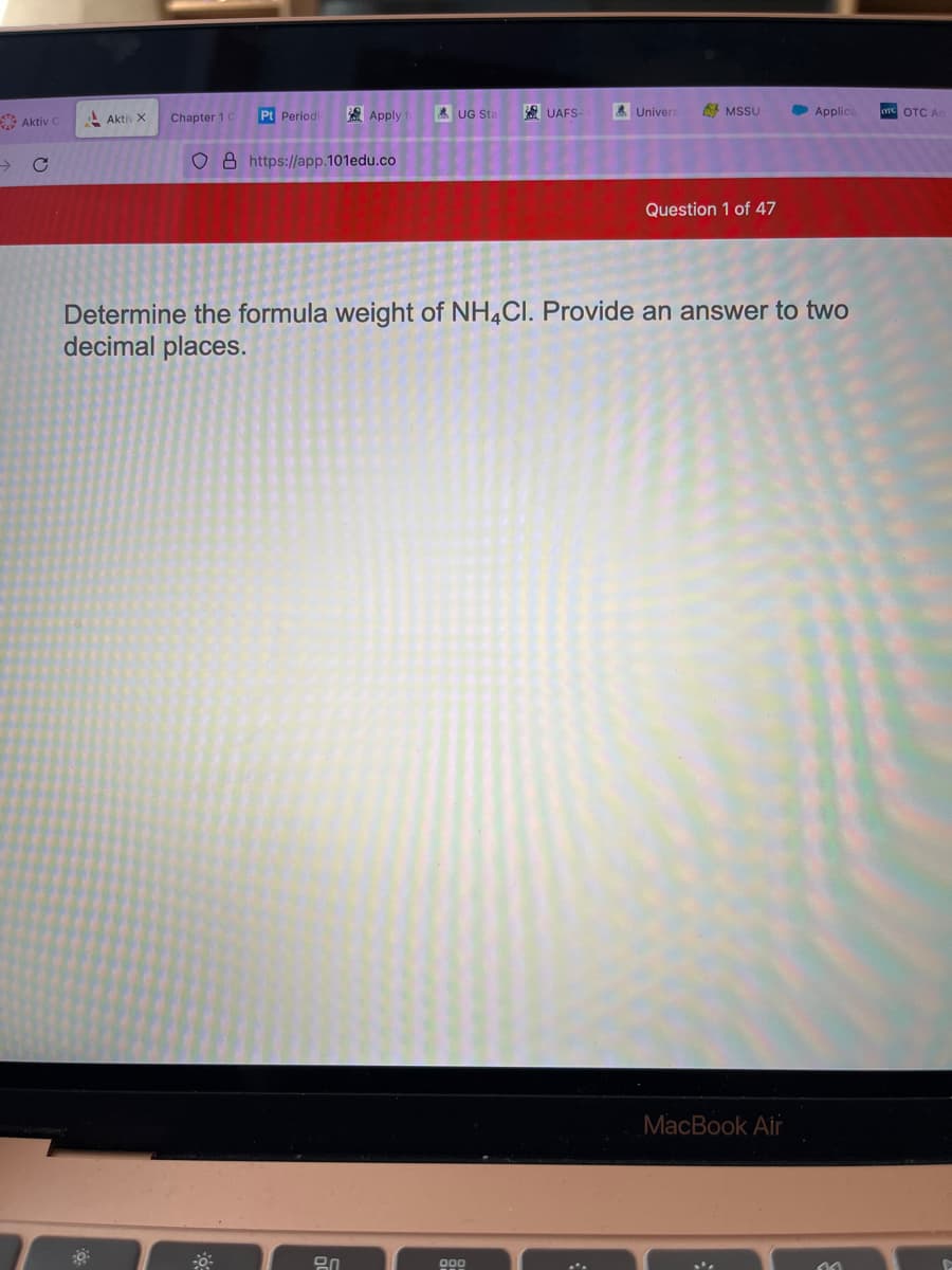 Aktiv C
Aktiv X
Chapter 1 C
Pt Periodic
Apply
O8 https://app.101edu.co
8.0
UG Sta
UAFS-
000
Univers
MSSU
Question 1 of 47
Determine the formula weight of NH4CI. Provide an answer to two
decimal places.
Applica
MacBook Air
^^
OTC OTC Ad