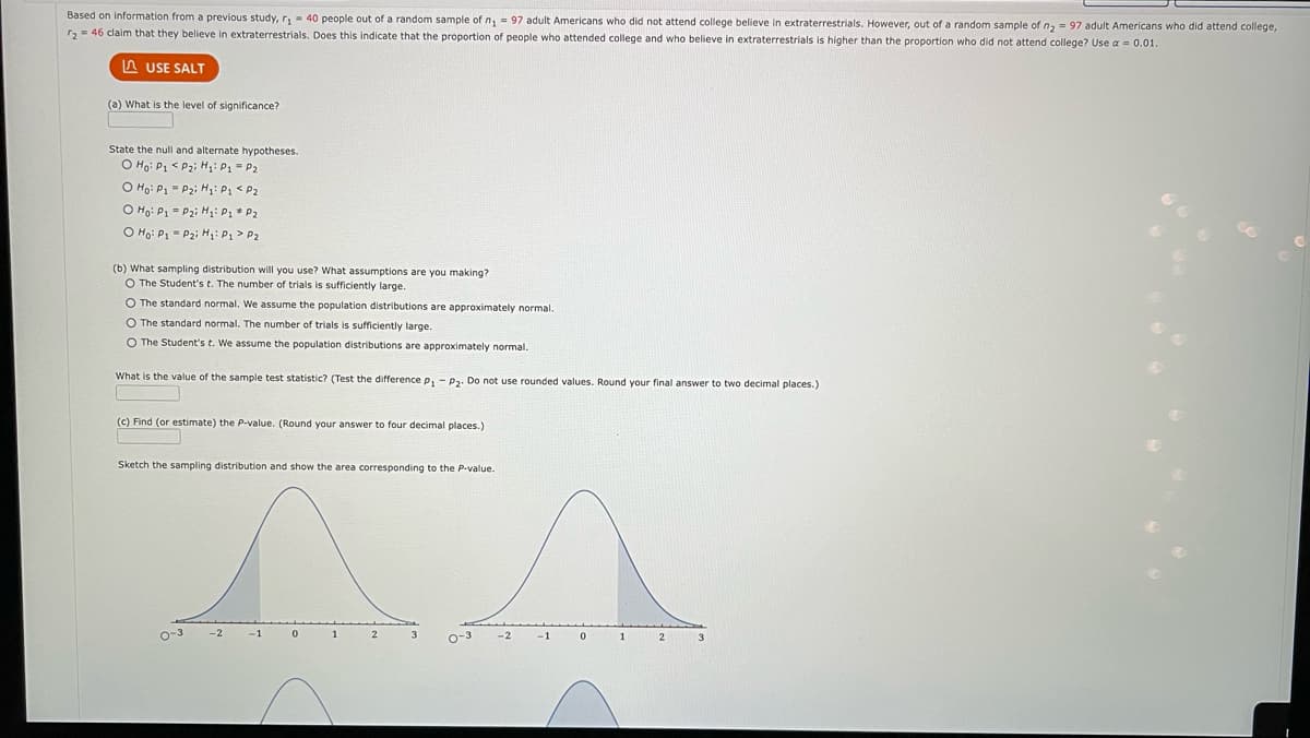 Based on information from a previous study, r₁= 40 people out of a random sample of n₁ = 97 adult Americans who did not attend college believe in extraterrestrials. However, out of a random sample of n₂ = 97 adult Americans who did attend college,
2 = 46 claim that they believe in extraterrestrials. Does this indicate that the proportion of people who attended college and who believe in extraterrestrials is higher than the proportion who did not attend college? Use a 0.01.
LAUSE SALT
(a) What is the level of significance?
State the null and alternate hypotheses.
O Ho: P1
P₂i H₁: P1 = P₂
O Ho: P₁
P₂; H₁: P₁ <P₂
O Ho: P1 = P₂i H₂: P₁
P2
O Ho: P₁ P₂i H₁: P₁ P2
(b) What sampling distribution will you use? What assumptions are you making?
O The Student's t. The number of trials is sufficiently large.
O The standard normal. We assume the population distributions are approximately normal.
O The standard normal. The number of trials is sufficiently large.
O The Student's t. We assume the population distributions are approximately normal.
What is the value of the sample test statistic? (Test the difference P₁ P₂. Do not use rounded values. Round your final answer to two decimal places.)
(c) Find (or estimate) the P-value. (Round your answer to four decimal places.)
Sketch the sampling distribution and show the area corresponding to the P-value.
0-3
-2
-1
0
1
2
0-3
-2
-1
0
1
2
3