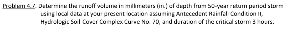 Problem 4.7. Determine the runoff volume in millimeters (in.) of depth from 50-year return period storm
using local data at your present location assuming Antecedent Rainfall Condition II,
Hydrologic Soil-Cover Complex Curve No. 70, and duration of the critical storm 3 hours.
