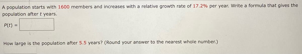 A population starts with 1600 members and increases with a relative growth rate of 17.2% per year. Write a formula that gives the
population after t years.
P(t) =
How large is the population after 5.5 years? (Round your answer to the nearest whole number.)
