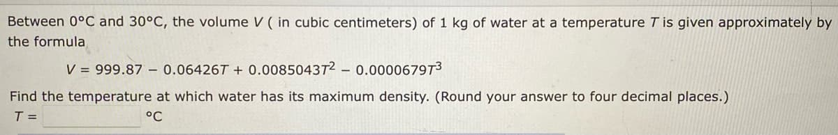 Between 0°C and 30°C, the volume V ( in cubic centimeters) of 1 kg of water at a temperature T is given approximately by
the formula
V = 999.87 – 0.06426T + 0.008504372
0.000067973
Find the temperature at which water has its maximum density. (Round your answer to four decimal places.)
T =
°C
