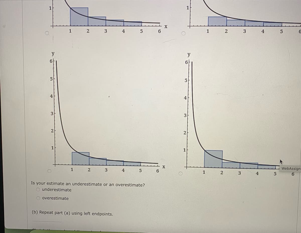 1
4
1
4.
y
y
6
6-
5
4
4
3
2
2
1
1
3
4.
WebAssign
1
3
4
6
Is your estimate an underestimate or an overestimate?
underestimate
O overestimate
(b) Repeat part (a) using left endpoints.
