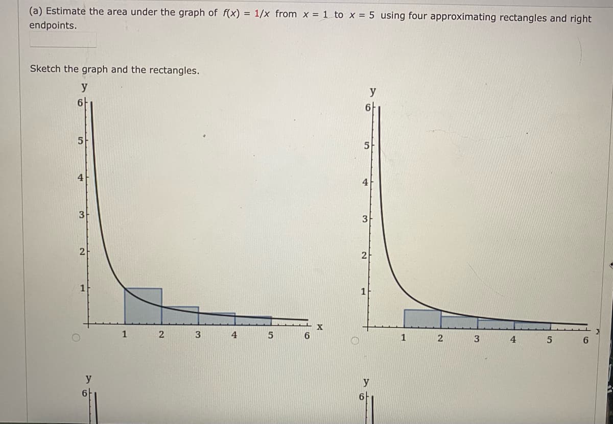 (a) Estimate the area under the graph of f(x) = 1/x from x = 1 to x = 5 using four approximating rectangles and right
endpoints.
Sketch the graph and the rectangles.
y
y
6-
아
5
4
3
2
2
1
1
3
4
6
2
3
4.
6.
y
y
6-
6-
