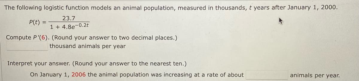 The following logistic function models an animal population, measured in thousands, t years after January 1, 2000.
23.7
P(t) =
1 + 4.8e-0.2t
Compute P'(6). (Round your answer to two decimal places.)
thousand animals per year
Interpret your answer. (Round your answer to the nearest ten.)
On January 1, 2006 the animal population was increasing at a rate of about
animals per year.
