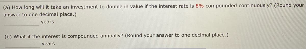 (a) How long will it take an investment to double in value if the interest rate is 8% compounded continuously? (Round your
answer to one decimal place.)
years
(b) What if the interest is compounded annually? (Round your answer to one decimal place.)
years
