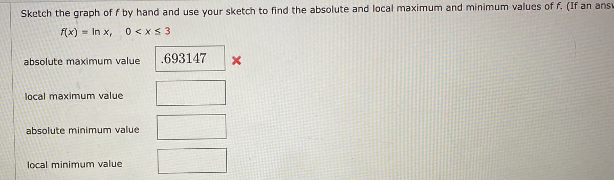 Sketch the graph of f by hand and use your sketch to find the absolute and local maximum and minimum values of f. (If an answ
f(x) = In x,
0 < x < 3
absolute maximum value
.693147
local maximum value
absolute minimum value
local minimum value
