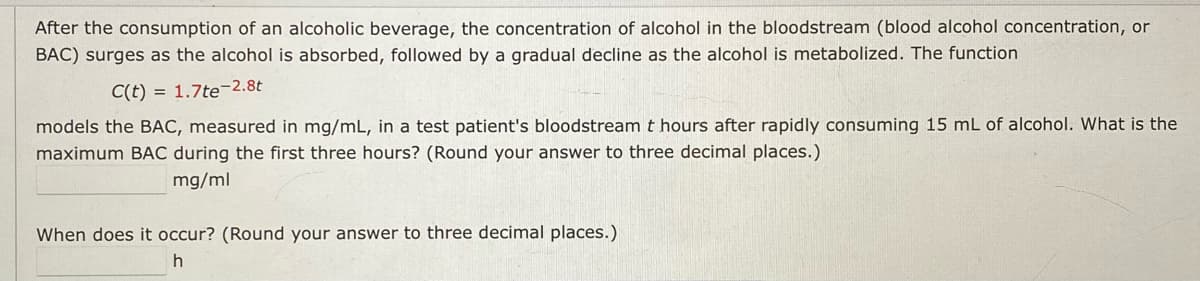 After the consumption of an alcoholic beverage, the concentration of alcohol in the bloodstream (blood alcohol concentration, or
BAC) surges as the alcohol is absorbed, followed by a gradual decline as the alcohol is metabolized. The function
C(t) = 1.7te2.8t
models the BAC, measured in mg/mL, in a test patient's bloodstream t hours after rapidly consuming 15 mL of alcohol. What is the
maximum BẠC during the first three hours? (Round your answer to three decimal places.)
mg/ml
When does it occur? (Round your answer to three decimal places.)
h
