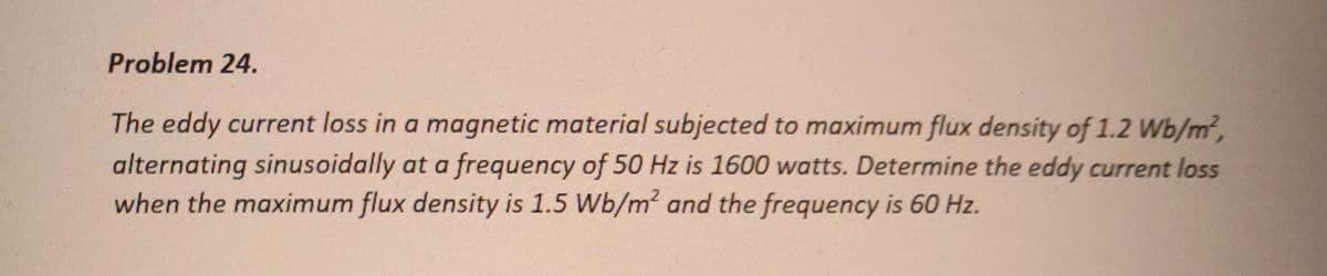Problem 24.
The eddy current loss in a magnetic material subjected to maximum flux density of 1.2 Wb/m²,
alternating sinusoidally at a frequency of 50 Hz is 1600 watts. Determine the eddy current loss
when the maximum flux density is 1.5 Wb/m² and the frequency is 60 Hz.