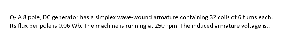 Q- A 8 pole, DC generator has a simplex wave-wound armature containing 32 coils of 6 turns each.
Its flux per pole is 0.06 Wb. The machine is running at 250 rpm. The induced armature voltage is..