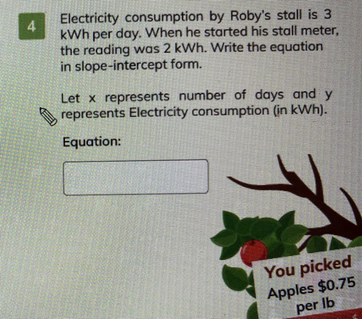 Electricity consumption by Roby's stall is 3
4
kWh per day. When he started his stall meter,
the reading was 2 kWh. Write the equation
in slope-intercept form.
Let x represents number of days and y
represents Electricity consumption (in kWh).
Equation:
You picked
Apples $0.75
per Ib
