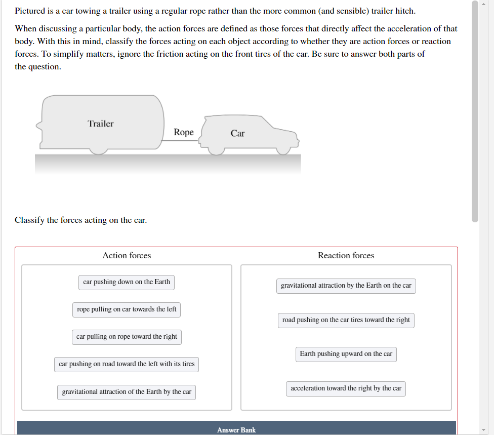 Pictured is a car towing a trailer using a regular rope rather than the more common (and sensible) trailer hitch.
When discussing a particular body, the action forces are defined as those forces that directly affect the acceleration of that
body. With this in mind, classify the forces acting on each object according to whether they are action forces or reaction
forces. To simplify matters, ignore the friction acting on the front tires of the car. Be sure to answer both parts of
the question.
Trailer
Rope
Car
Classify the forces acting on the car.
Action forces
Reaction forces
car pushing down on the Earth
gravitational attraction by the Earth on the car
rope pulling on car towards the left
road pushing on the car tires toward the right
car pulling on rope toward the right
Earth pushing upward on the car
car pushing on road toward the left with its tires
acceleration toward the right by the car
gravitational attraction of the Earth by the car
Answer Bank
