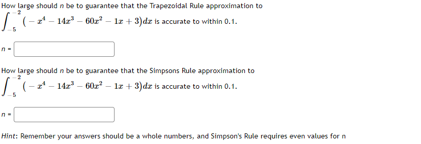 How large should n be to guarantee that the Trapezoidal Rule approximation to
2
14x3 – 60z?
læ + 3) dæ is accurate to within 0.1.
5
n =
How large should n be to guarantee that the Simpsons Rule approximation to
2
| (- a* – 14x – 60x? – la + 3)dx is accurate to within 0.1.
5
n =
Hint: Remember your answers should be a whole numbers, and Simpson's Rule requires even values for n
