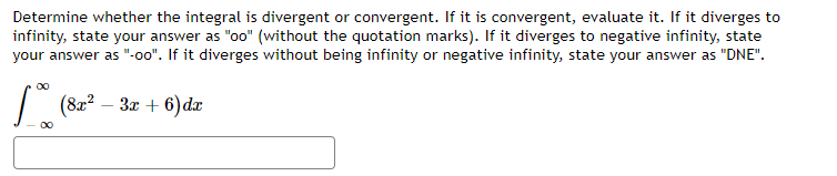 Determine whether the integral is divergent or convergent. If it is convergent, evaluate it. If it diverges to
infinity, state your answer as "oo" (without the quotation marks). If it diverges to negative infinity, state
your answer as "-00". If it diverges without being infinity or negative infinity, state your answer as "DNE".
00
| (82? – 3x + 6) dæ
00
