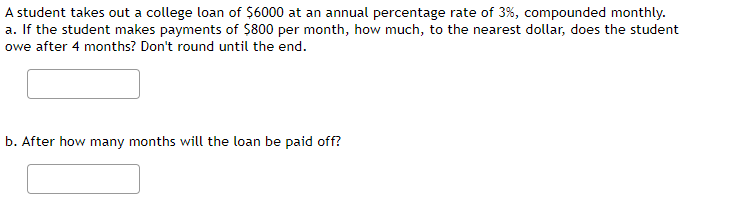 A student takes out a college loan of $6000 at an annual percentage rate of 3%, compounded monthly.
a. If the student makes payments of $800 per month, how much, to the nearest dollar, does the student
owe after 4 months? Don't round until the end.
b. After how many months will the loan be paid off?
