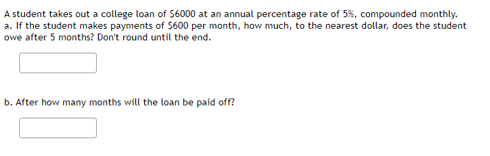 A student takes out a college loan of $6000 at an annual percentage rate of 5%, compounded monthly.
a. If the student makes payments of $600 per month, how much, to the nearest dollar, does the student
owe after 5 months? Don't round until the end.
b. After how many months will the loan be paid off?
