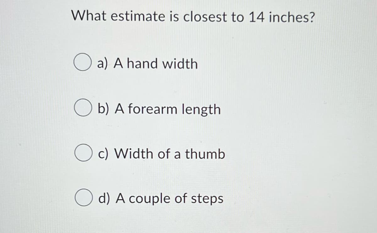 What estimate is closest to 14 inches?
O a) A hand width
O b) A forearm length
O c) Width of a thumb
d) A couple of steps
