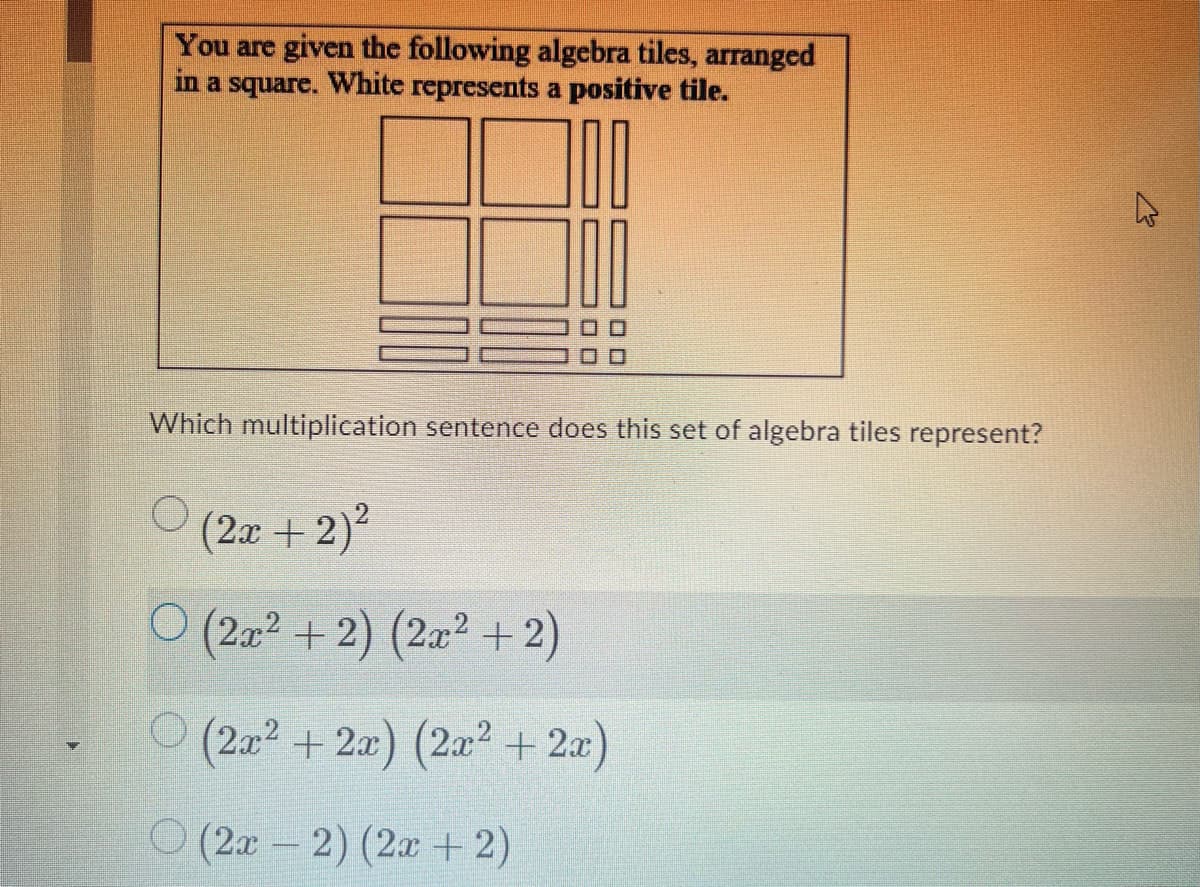 You are given the following algebra tiles, arranged
in a square. White represents a positive tile.
Which multiplication sentence does this set of algebra tiles represent?
(2x + 2)?
O (2x2 + 2) (2a +2)
(2a2 +2x) (2x2 + 2x)
O (2x- 2) (2x +2)
