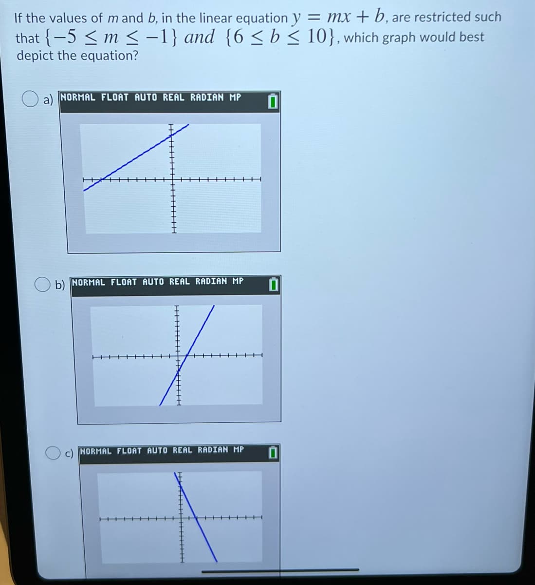 If the values of m and b, in the linear equation y = mx + b, are restricted such
that {-5 < m < -1} and {6 <b< 10}, which graph would best
depict the equation?
NORMAL FLOAT AUTO REAL RADIAN MP
b) NORMAL FLOAT AUTO REAL RADIAN MP
c) NORMAL FLOAT AUTO REAL RADIAN MP
