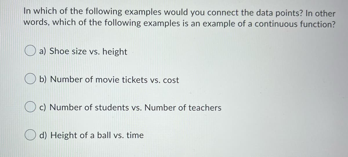 In which of the following examples would you connect the data points? In other
words, which of the following examples is an example of a continuous function?
a) Shoe size vs. height
b) Number of movie tickets vs. cost
c) Number of students vs. Number of teachers
O d) Height of a ball vs. time
