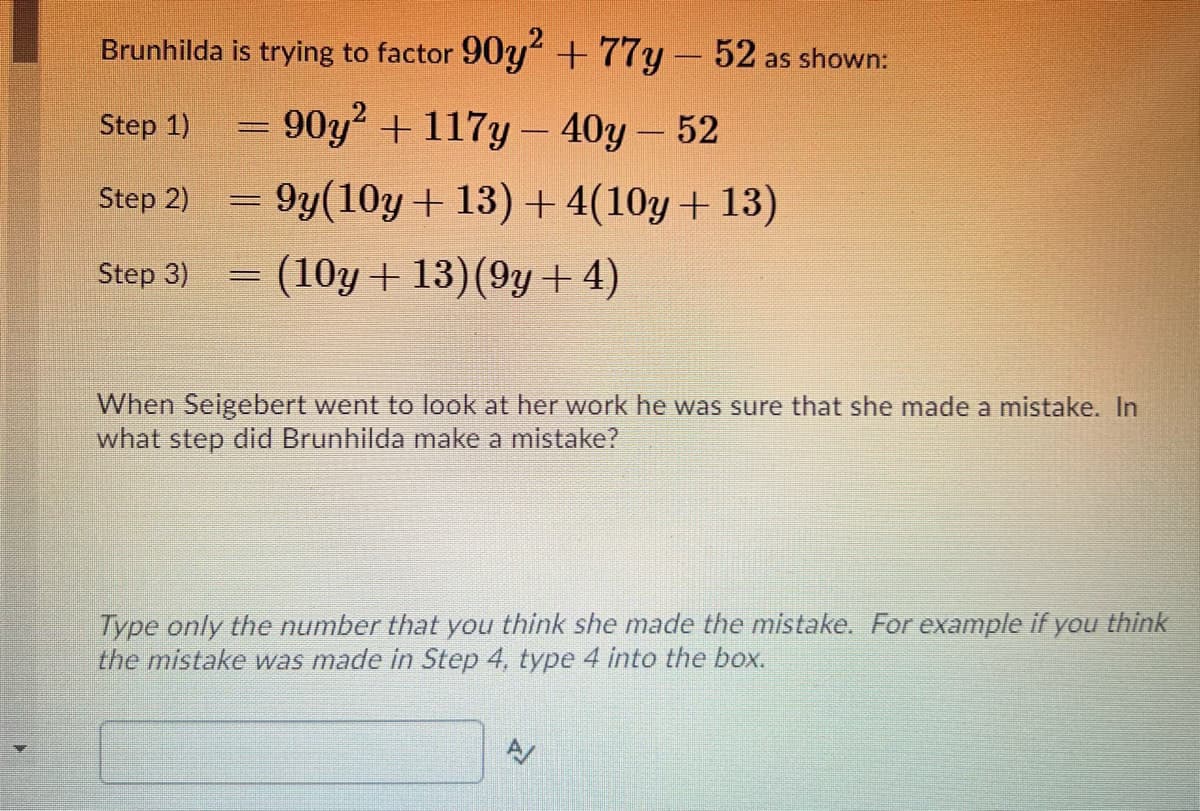 Brunhilda is trying to factor 90y +77y-52 as shown:
Step 1)
90y + 117y- 40y – 52
Step 2)
= 9y(10y+ 13)+4(10y+ 13)
Step 3)
(10y + 13)(9y+ 4)
When Seigebert went to look at her work he was sure that she made a mistake. In
what step did Brunhilda make a mistake?
Type only the number that you think she made the mistake. For example if you think
the mistake was made in Step 4, type 4 into the box.
