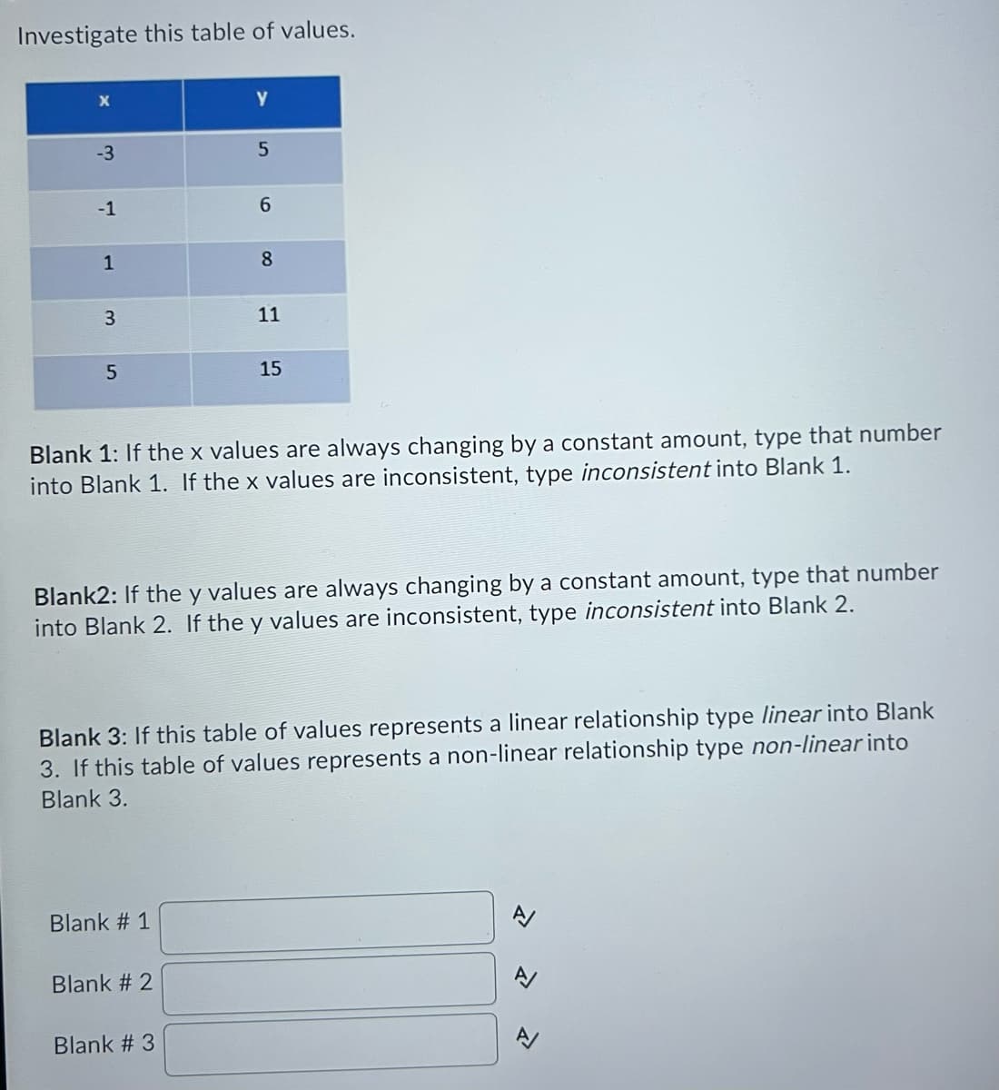 Investigate this table of values.
-3
-1
6.
1
8.
11
15
Blank 1: If the x values are always changing by a constant amount, type that number
into Blank 1. If the x values are inconsistent, type inconsistent into Blank 1.
Blank2: If the y values are always changing by a constant amount, type that number
into Blank 2. If the y values are inconsistent, type inconsistent into Blank 2.
Blank 3: If this table of values represents a linear relationship type linear into Blank
3. If this table of values represents a non-linear relationship type non-linear into
Blank 3.
Blank # 1
Blank # 2
Blank # 3
