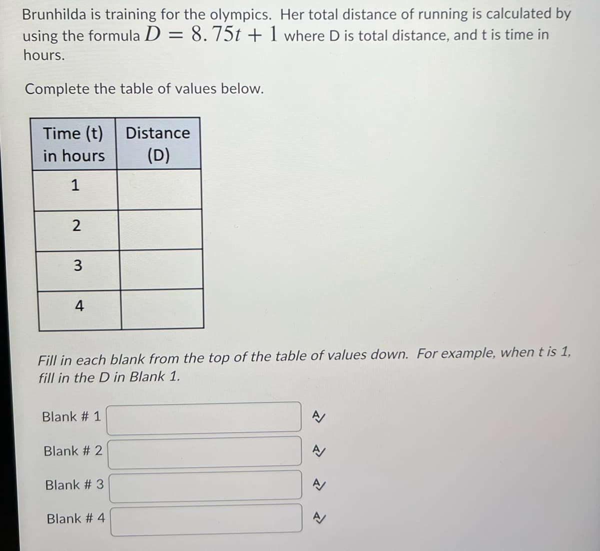 Brunhilda is training for the olympics. Her total distance of running is calculated by
using the formula D = 8. 75t + 1 where D is total distance, and t is time in
hours.
Complete the table of values below.
Time (t)
in hours
Distance
(D)
1
2
3
4
Fill in each blank from the top of the table of values down. For example, when t is 1,
fill in the D in Blank 1.
Blank # 1
Blank # 2
Blank # 3
Blank # 4
