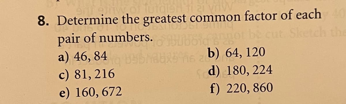 8. Determine the greatest common factor of each
pair of numbers.
a) 46, 84
c) 81, 216
e) 160, 672
Sketch the
b) 64, 120
Sd) 180, 224
f) 220, 860
