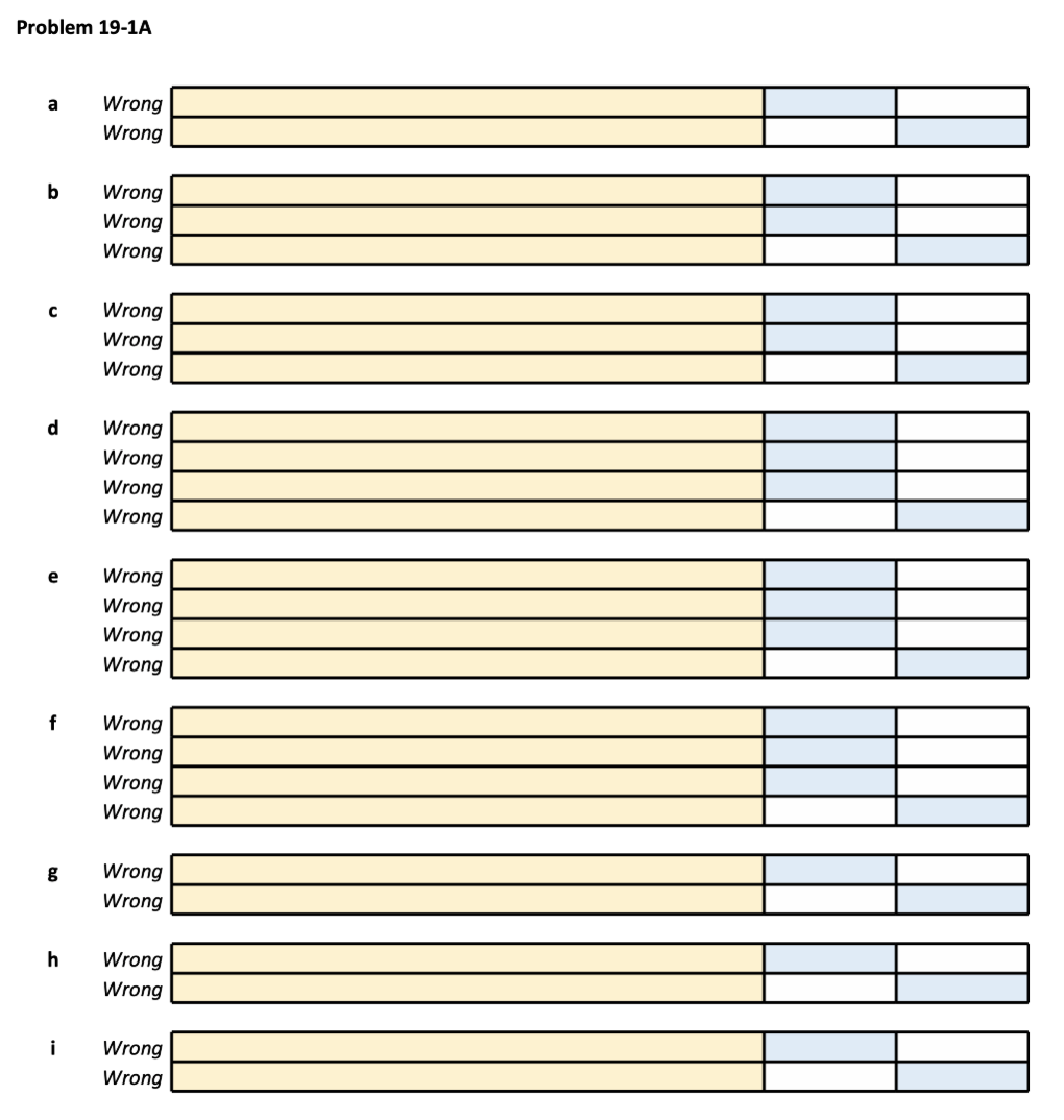 Problem 19-1A
a
b
с
d
e
f
g
h
i
Wrong
Wrong
Wrong
Wrong
Wrong
Wrong
Wrong
Wrong
Wrong
Wrong
Wrong
Wrong
Wrong
Wrong
Wrong
Wrong
Wrong
Wrong
Wrong
Wrong
Wrong
Wrong
Wrong
Wrong
Wrong
Wrong