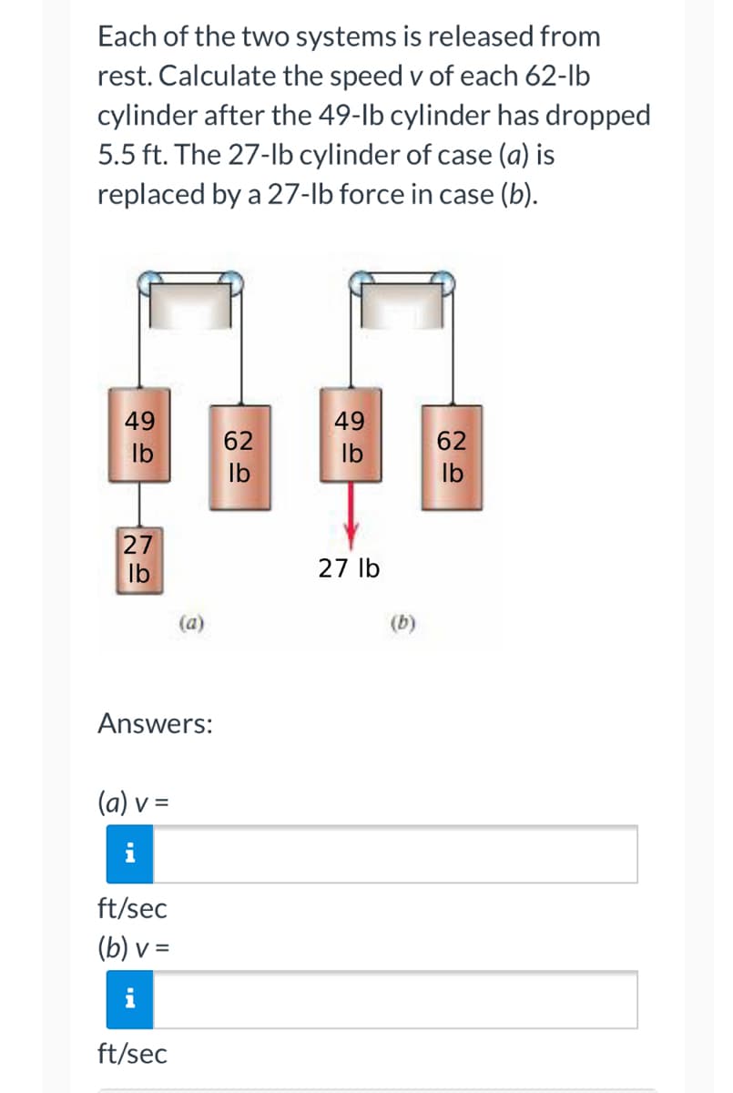 ### Physics Problem: Calculating Speed in a Pulley System

Each of the two systems is released from rest. Calculate the speed \( v \) of each 62-lb cylinder after the 49-lb cylinder has dropped 5.5 ft. The 27-lb cylinder of case (a) is replaced by a 27-lb force in case (b).

#### Diagrams

**Case (a):**
- The setup includes two cylinders, one weighing 49 lbs and the other 62 lbs, connected by a pulley system.
- A 27-lb cylinder is also connected in the system.

**Case (b):**
- Similar setup with two cylinders, one weighing 49 lbs and the other 62 lbs, connected by a pulley system.
- Instead of a 27-lb cylinder, there is a 27-lb force applied downward.

Here is a detailed explanation of the diagrams:

**(a):**
- The left side shows a 49 lb hanging, connected to a pulley.
- The right side shows a 62 lb hanging, connected to the same pulley.
- At the bottom of the 49-lb cylinder, there is an additional weight of 27 lbs.

**(b):**
- The left side shows a 49 lb hanging, connected to a pulley.
- The right side shows a 62 lb hanging, connected to the same pulley.
- At the bottom of the 49-lb cylinder, instead of a weight, there is an applied force of 27 lbs downward, depicted by a red arrow.

#### Answers

(a) \( v = \) [Input Box] ft/sec

(b) \( v = \) [Input Box] ft/sec

Enter the correct speeds for each scenario in the provided input boxes.

---

This problem involves the concepts of gravitational force, equilibrium, and motion, and it's meant to test your understanding of these principles in a practical pulley system.