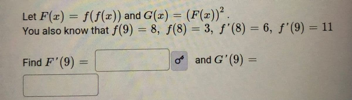 Let F(x) = f(f(æ)) and G(x) = (F(x))².
You also know that f(9) = 8, f(8) = 3, f'(8) = 6, f'(9) = 11
%3D
%3D
Find F'(9)
and G' (9) =
%3D
