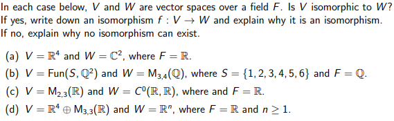 In each case below, V and W are vector spaces over a field F. Is V isomorphic to W?
If yes, write down an isomorphism f: V→ W and explain why it is an isomorphism.
If no, explain why no isomorphism can exist.
(a) V = R¹ and W = C², where F = R.
(b) V = Fun (S, Q²) and W=M3,4(Q), where S = {1, 2, 3, 4, 5, 6} and F = Q.
(c) V = M₂,3(R) and W = C°(R, R), where and F = R.
(d) V = R4 M3,3(R) and W = R", where F = R and n ≥ 1.