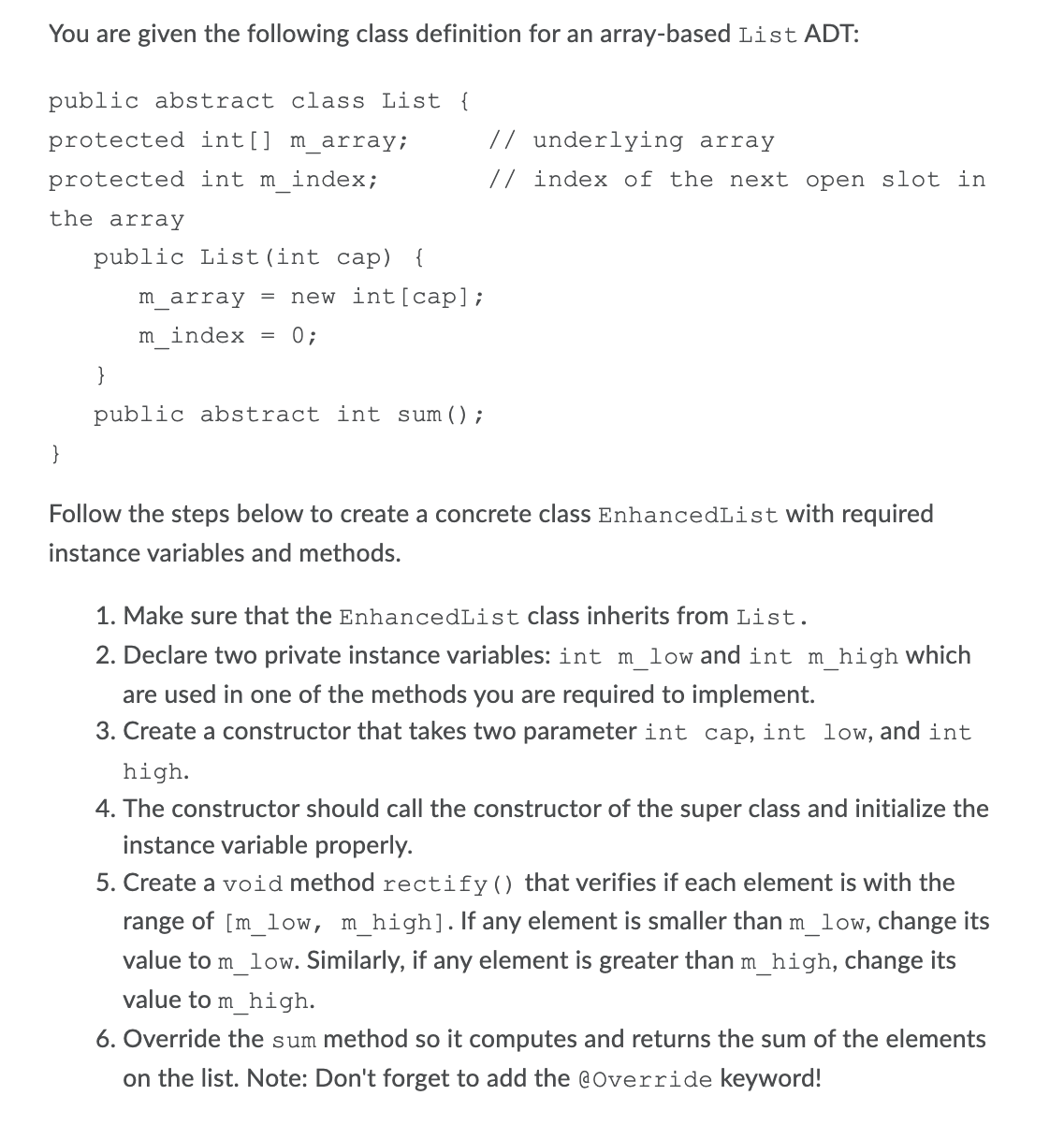 You are given the following class definition for an array-based List ADT:
public abstract class List {
protected int[] m_array;
// underlying array
protected int m_index;
// index of the next open slot in
the array
public List (int cap) {
m_array = new int[cap];
m index = 0;
}
public abstract int sum();
Follow the steps below to create a concrete class EnhancedList with required
instance variables and methods.
1. Make sure that the EnhancedList class inherits from List.
2. Declare two private instance variables: int m_low and int m_high Which
are used in one of the methods you are required to implement.
3. Create a constructor that takes two parameter int cap, int low, and int
high.
4. The constructor should call the constructor of the super class and initialize the
instance variable properly.
5. Create a void method rectify() that verifies if each element is with the
range of [m_low, m_high].If any element is smaller than m_low, change its
value to m_low. Similarly, if any element is greater than m_high, change its
value to m_high.
6. Override the sum method so it computes and returns the sum of the elements
on the list. Note: Don't forget to add the @Override keyword!
