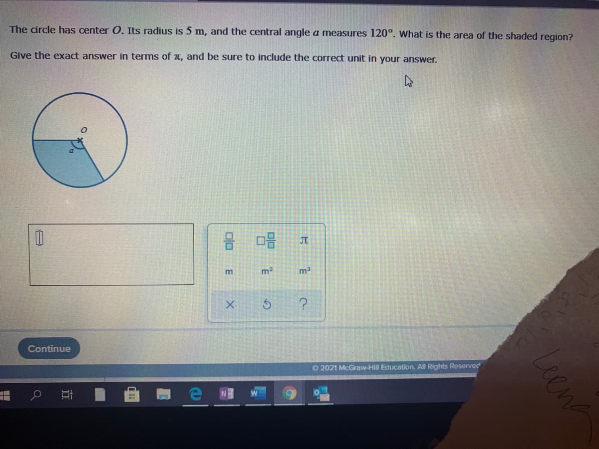 The circle has center O. Its radius is 5 m, and the central angle a measures 120°. What is the area of the shaded region?
Give the exact answer in terms of T, and be sure to include the correct unit in your answer.
JT
m2
Continue
O 2021 McGraw-Hill Education. All Rights Reserved
Leena
E
